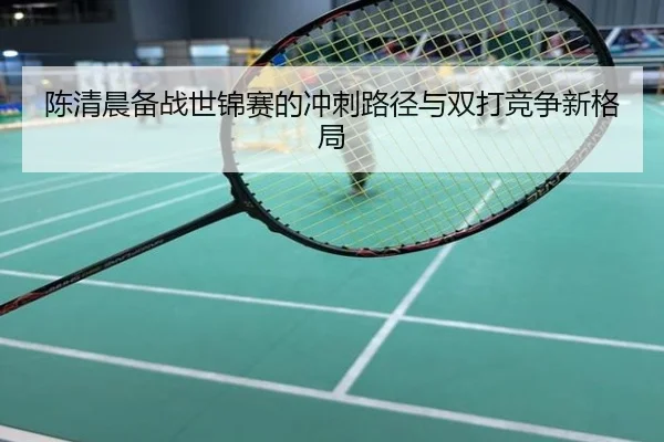 陈清晨备战世锦赛的冲刺路径与双打竞争新格局