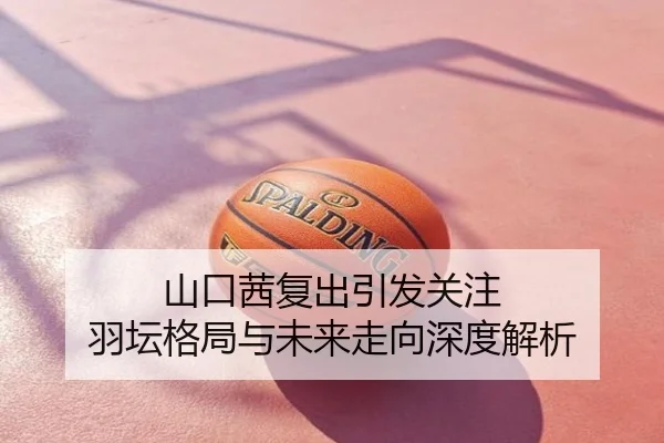 山口茜复出引发关注 羽坛格局与未来走向深度解析