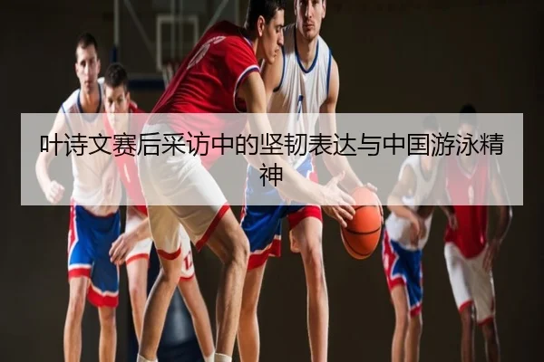 叶诗文赛后采访中的坚韧表达与中国游泳精神