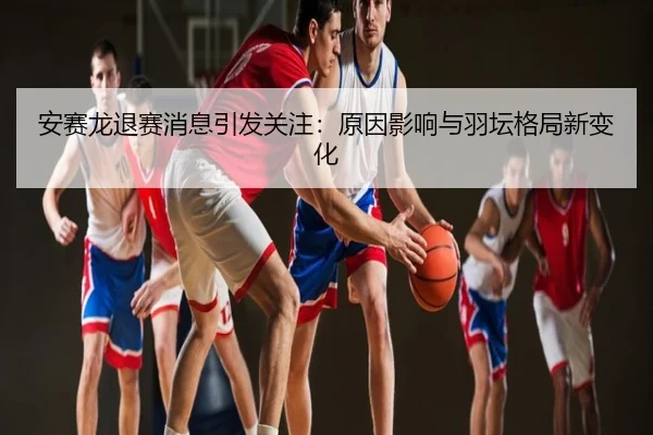 安赛龙退赛消息引发关注：原因影响与羽坛格局新变化