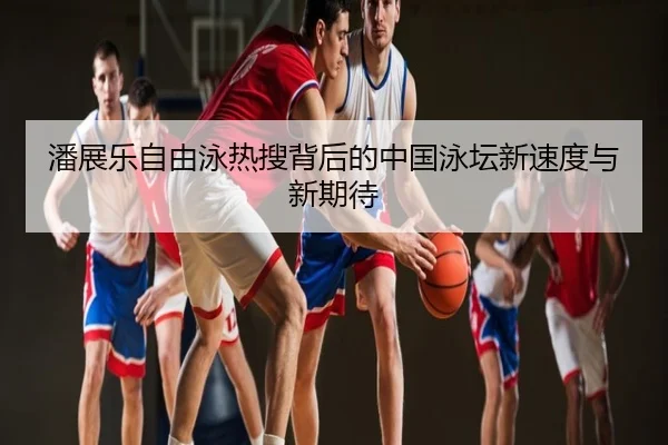 潘展乐自由泳热搜背后的中国泳坛新速度与新期待