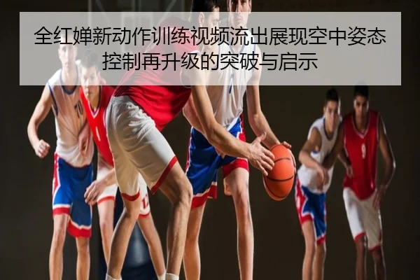 全红婵新动作训练视频流出展现空中姿态控制再升级的突破与启示