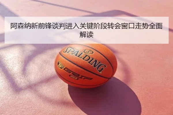 阿森纳新前锋谈判进入关键阶段转会窗口走势全面解读