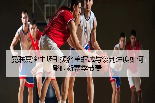 曼联夏窗中场引援名单缩减与谈判进度如何影响新赛季节奏