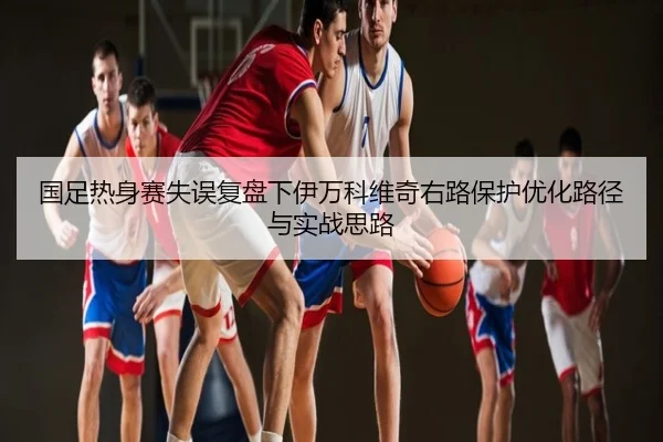 国足热身赛失误复盘下伊万科维奇右路保护优化路径与实战思路