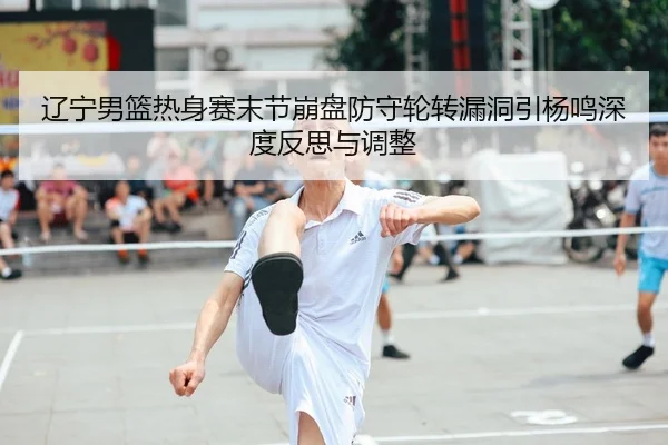 辽宁男篮热身赛末节崩盘防守轮转漏洞引杨鸣深度反思与调整